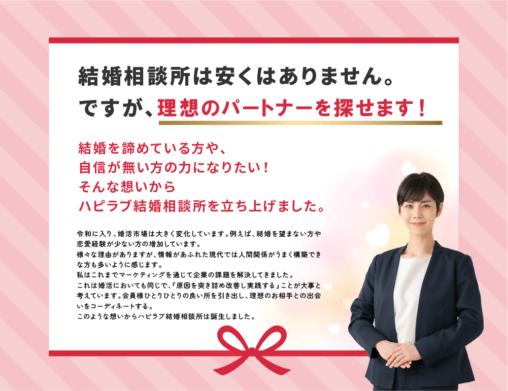 【ハピラブの想い】
「結婚相談所は安くはありません。ですがりそうなパートナーを効率的に探すことができます。」
「結婚を諦めている方や、自信の無い方の力になりたい。そんな想いからハピラブ結婚相談所を立ち上げました。」