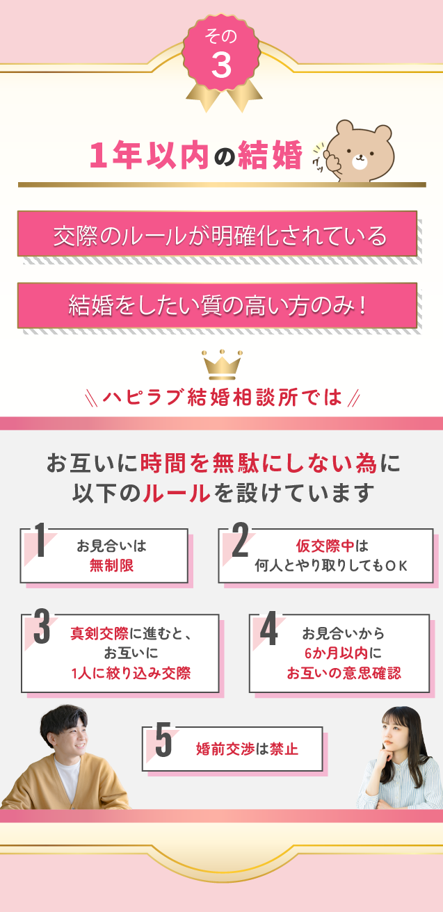 効率化されたルールに則って婚活をすることで、短期間で成婚へ導きます。
1.お見合い無制限
2.仮交際中は何人とでもやり取り可能
3.真剣交際に進むと1人に絞り込む
4.お見合いから3か月以内にお互いの意思確認で判断する